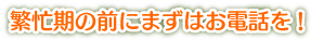 繁忙期の前にまずはお電話を!